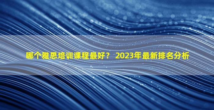 哪个雅思培训课程最好？ 2023年最新排名分析